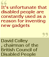 Its unfortunate that disabled people are constantly used as a reson for inventing new gatgets "David Colley, chairman of the British Council Disabled People 